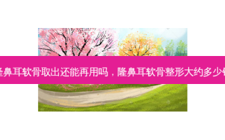 隆鼻耳软骨取出还能再用吗，隆鼻耳软骨整形大约多少钱