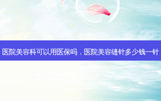 医院美容科可以用医保吗，医院美容缝针多少钱一针