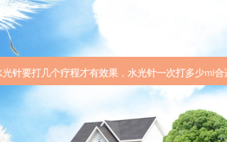 水光针要打几个疗程才有效果，水光针一次打多少ml合适