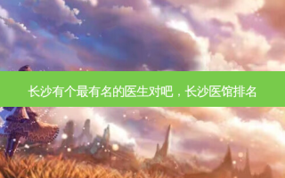 长沙有个有名的医生对吧，长沙医馆排名