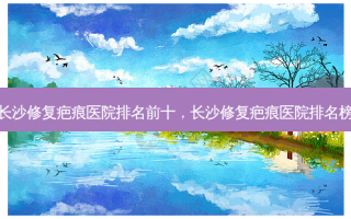 长沙修复疤痕医院排名前十，长沙修复疤痕医院排名榜