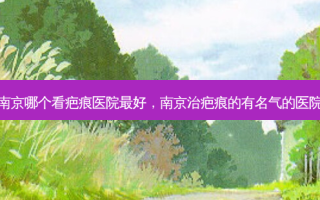 南京哪个看疤痕医院好，南京治疤痕的有名气的医院