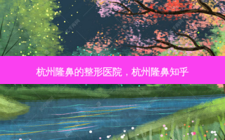 杭州隆鼻的整形医院，杭州隆鼻知乎