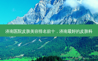 济南医院皮肤美容排名前十，济南好的皮肤科