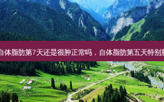 自体脂肪第7天还是很肿正常吗，自体脂肪第五天特别肿