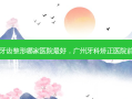 广州牙齿整形哪家医院 *** ，广州牙科矫正医院前十名