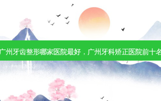 广州牙齿整形哪家医院 *** ，广州牙科矫正医院前十名