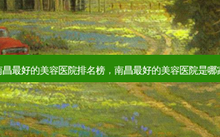 南昌好的美容医院排名榜，南昌好的美容医院是哪家