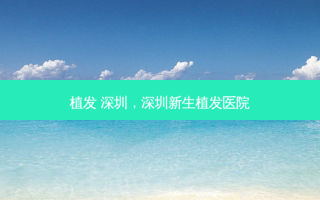 植发 深圳，深圳新生植发医院