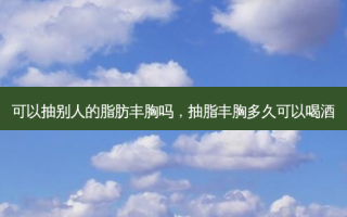 可以抽别人的脂肪丰胸吗，抽脂丰胸多久可以喝酒