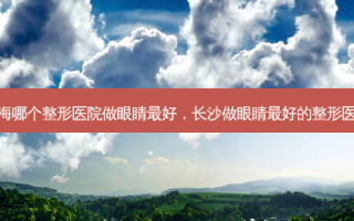 上海哪个整形医院做眼睛好，长沙做眼睛好的整形医院