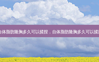 自体脂肪隆胸多久可以揉捏，自体脂肪隆胸多久可以揉胸