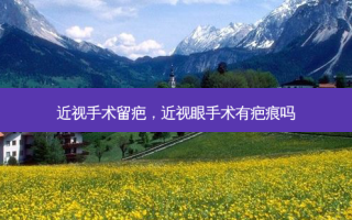 近视手术留疤，近视眼手术有疤痕吗