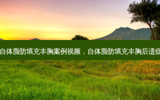 自体脂肪填充丰胸案例视频，自体脂肪填充丰胸后遗症