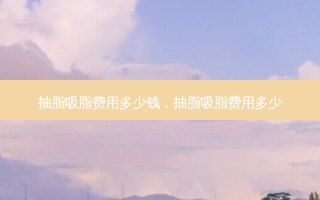 抽脂吸脂费用多少钱，抽脂吸脂费用多少