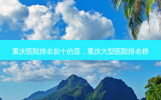 重庆医院排名前十的是，重庆大型医院排名榜