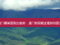 厦门哪家医院比较好，厦门割双眼皮 *** 的医生