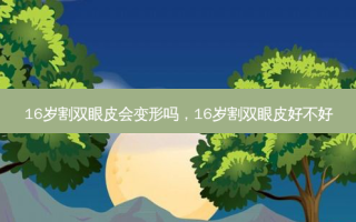 16岁割双眼皮会变形吗，16岁割双眼皮好不好