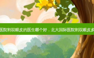 北大医院割双眼皮的医生哪个好，北大国际医院割双眼皮多少钱