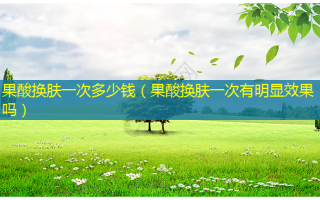 果酸换肤一次多少钱（果酸换肤一次有明显效果吗）