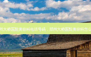 郑州大桥医院美容科 *** 号码，郑州大桥医院美容科怎么样