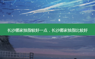 长沙哪家抽脂较好一点，长沙哪家抽脂比较好