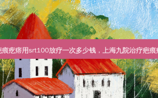 上海九院疤痕疙瘩用srt100放疗一次多少钱，上海九院疤痕疙瘩医生谁好