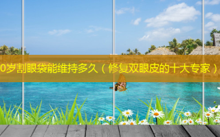 40岁割眼袋能维持多久（修复双眼皮的十大专家）
