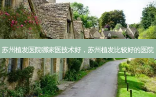 苏州植发医院哪家医技术好，苏州植发比较好的医院