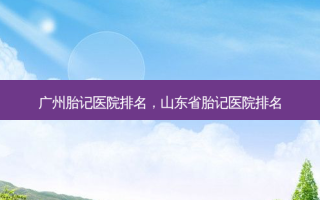 广州胎记医院排名，山东省胎记医院排名