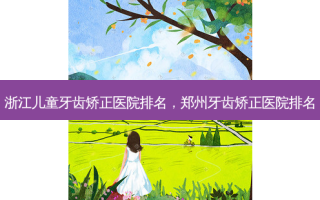 浙江儿童牙齿矫正医院排名，郑州牙齿矫正医院排名