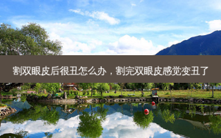 割双眼皮后很丑怎么办，割完双眼皮感觉变丑了