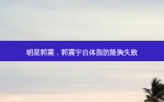 明星郭震，郭震宇自体脂肪隆胸失败