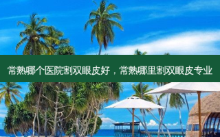 常熟哪个医院割双眼皮好，常熟哪里割双眼皮专业