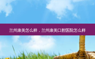 兰州康美怎么样，兰州康美口腔医院怎么样