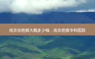 南京祛疤痕大概多少钱，南京疤痕专科医院