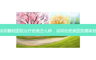 深圳鹏程医院治疗疤痕怎么样，深圳祛疤痕医院哪家好