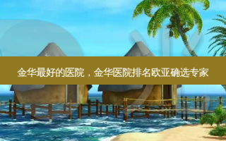 金华好的医院，金华医院排名欧亚确选专家