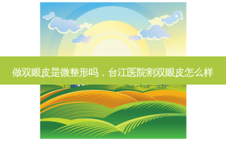 做双眼皮是微整形吗，台江医院割双眼皮怎么样