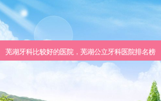 芜湖牙科比较好的医院，芜湖公立牙科医院排名榜