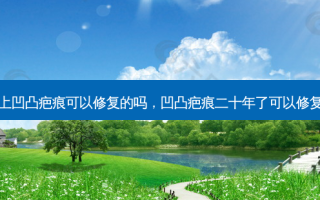 脸上凹凸疤痕可以修复的吗，凹凸疤痕二十年了可以修复吗