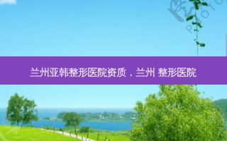 兰州亚韩整形医院资质，兰州 整形医院
