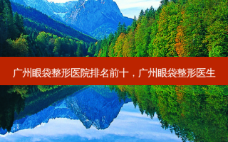 广州眼袋整形医院排名前十，广州眼袋整形医生